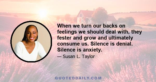 When we turn our backs on feelings we should deal with, they fester and grow and ultimately consume us. Silence is denial. Silence is anxiety.