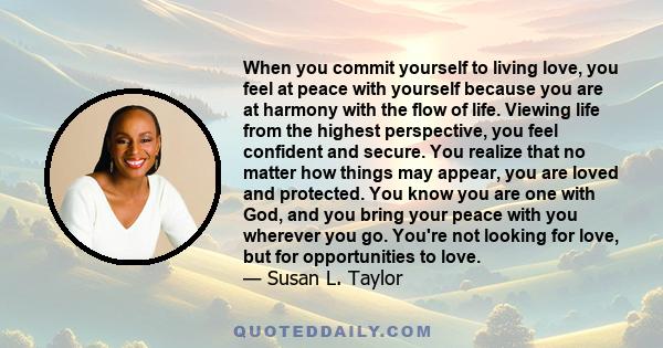 When you commit yourself to living love, you feel at peace with yourself because you are at harmony with the flow of life. Viewing life from the highest perspective, you feel confident and secure. You realize that no