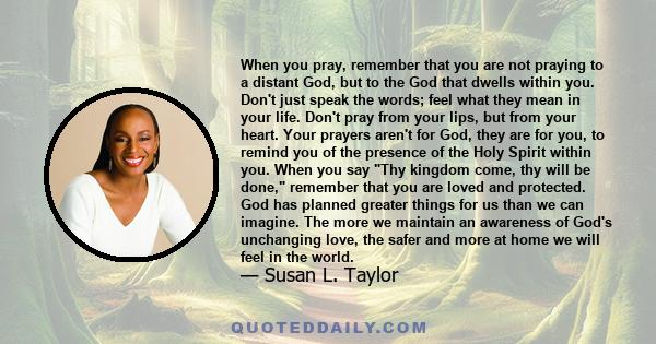 When you pray, remember that you are not praying to a distant God, but to the God that dwells within you. Don't just speak the words; feel what they mean in your life. Don't pray from your lips, but from your heart.