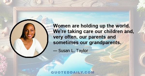 Women are holding up the world. We're taking care our children and, very often, our parents and sometimes our grandparents.