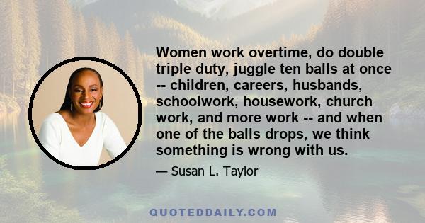 Women work overtime, do double triple duty, juggle ten balls at once -- children, careers, husbands, schoolwork, housework, church work, and more work -- and when one of the balls drops, we think something is wrong with 