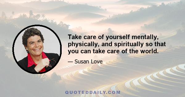 Take care of yourself mentally, physically, and spiritually so that you can take care of the world.