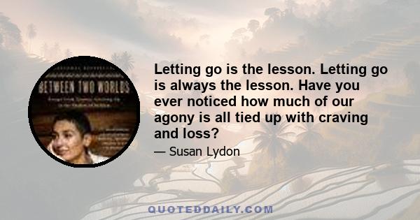 Letting go is the lesson. Letting go is always the lesson. Have you ever noticed how much of our agony is all tied up with craving and loss?