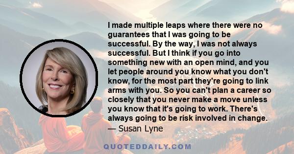 I made multiple leaps where there were no guarantees that I was going to be successful. By the way, I was not always successful. But I think if you go into something new with an open mind, and you let people around you