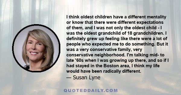 I think oldest children have a different mentality or know that there were different expectations of them, and I was not only the oldest child - I was the oldest grandchild of 18 grandchildren. I definitely grew up