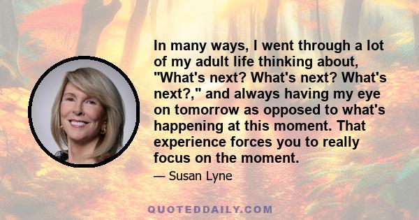 In many ways, I went through a lot of my adult life thinking about, What's next? What's next? What's next?, and always having my eye on tomorrow as opposed to what's happening at this moment. That experience forces you