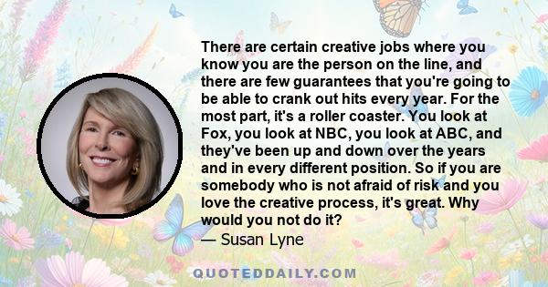 There are certain creative jobs where you know you are the person on the line, and there are few guarantees that you're going to be able to crank out hits every year. For the most part, it's a roller coaster. You look