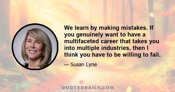 We learn by making mistakes. If you genuinely want to have a multifaceted career that takes you into multiple industries, then I think you have to be willing to fail.