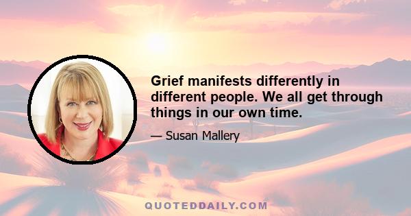 Grief manifests differently in different people. We all get through things in our own time.