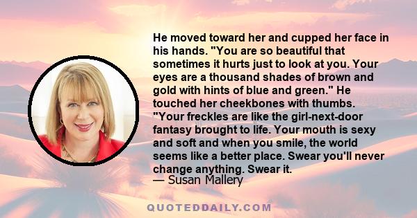 He moved toward her and cupped her face in his hands. You are so beautiful that sometimes it hurts just to look at you. Your eyes are a thousand shades of brown and gold with hints of blue and green. He touched her