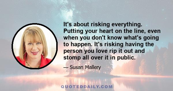 It's about risking everything. Putting your heart on the line, even when you don't know what's going to happen. It's risking having the person you love rip it out and stomp all over it in public.