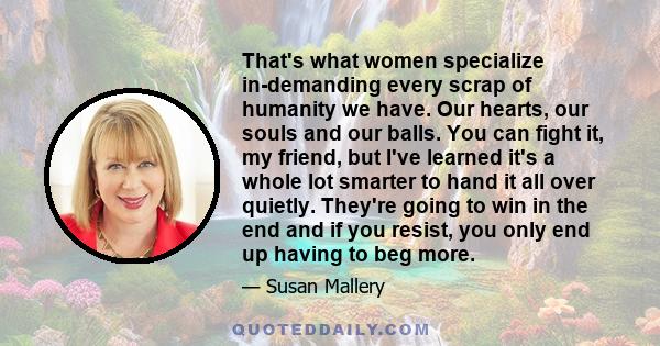 That's what women specialize in-demanding every scrap of humanity we have. Our hearts, our souls and our balls. You can fight it, my friend, but I've learned it's a whole lot smarter to hand it all over quietly. They're 