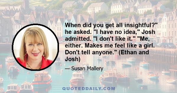 When did you get all insightful? he asked. I have no idea, Josh admitted. I don't like it. Me, either. Makes me feel like a girl. Don't tell anyone. (Ethan and Josh)