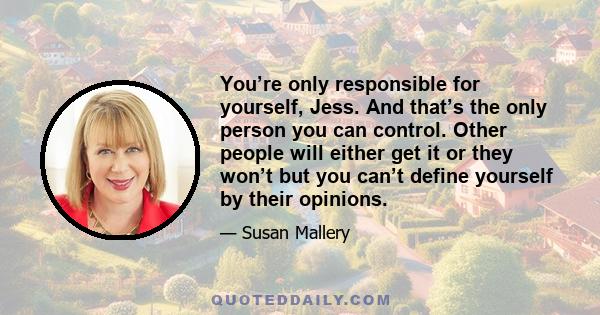 You’re only responsible for yourself, Jess. And that’s the only person you can control. Other people will either get it or they won’t but you can’t define yourself by their opinions.