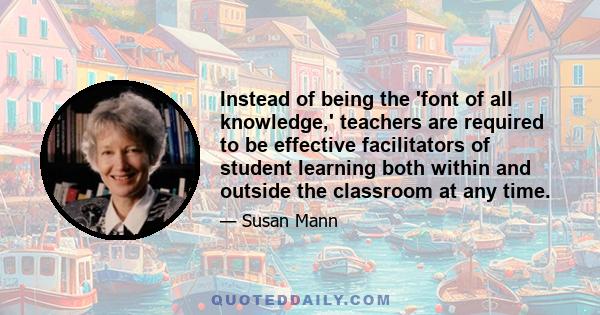 Instead of being the 'font of all knowledge,' teachers are required to be effective facilitators of student learning both within and outside the classroom at any time.