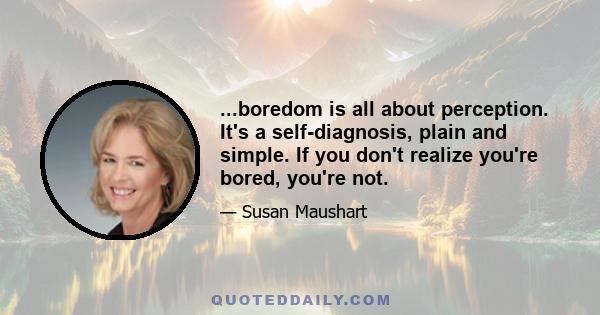 ...boredom is all about perception. It's a self-diagnosis, plain and simple. If you don't realize you're bored, you're not.