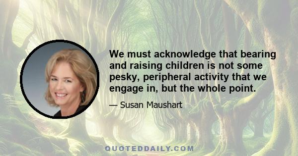 We must acknowledge that bearing and raising children is not some pesky, peripheral activity that we engage in, but the whole point.