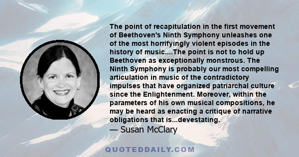 The point of recapitulation in the first movement of Beethoven's Ninth Symphony unleashes one of the most horrifyingly violent episodes in the history of music....The point is not to hold up Beethoven as exceptionally