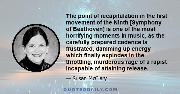 The point of recapitulation in the first movement of the Ninth [Symphony of Beethoven] is one of the most horrifying moments in music, as the carefully prepared cadence is frustrated, damming up energy which finally