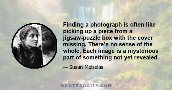 Finding a photograph is often like picking up a piece from a jigsaw-puzzle box with the cover missing. There’s no sense of the whole. Each image is a mysterious part of something not yet revealed.