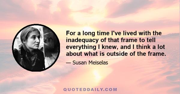 For a long time I've lived with the inadequacy of that frame to tell everything I knew, and I think a lot about what is outside of the frame.