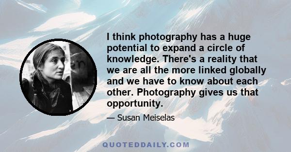 I think photography has a huge potential to expand a circle of knowledge. There's a reality that we are all the more linked globally and we have to know about each other. Photography gives us that opportunity.