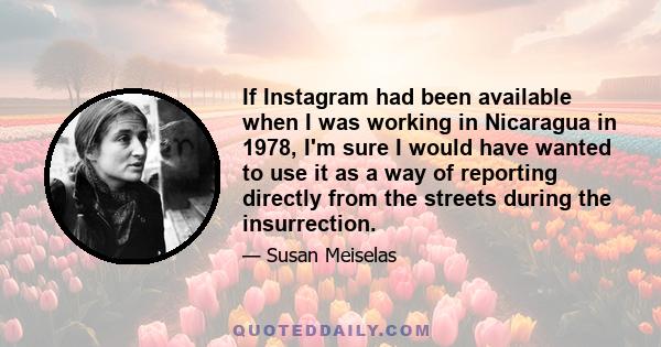 If Instagram had been available when I was working in Nicaragua in 1978, I'm sure I would have wanted to use it as a way of reporting directly from the streets during the insurrection.