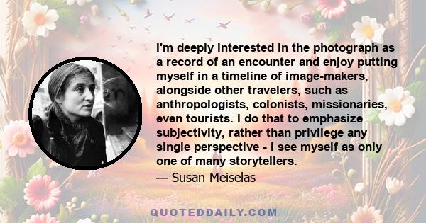 I'm deeply interested in the photograph as a record of an encounter and enjoy putting myself in a timeline of image-makers, alongside other travelers, such as anthropologists, colonists, missionaries, even tourists. I