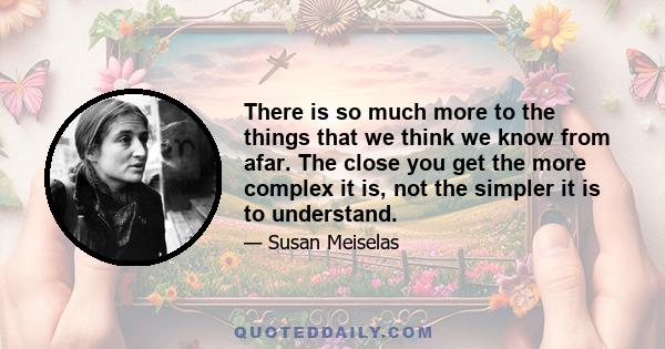 There is so much more to the things that we think we know from afar. The close you get the more complex it is, not the simpler it is to understand.