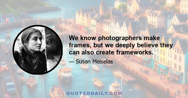 We know photographers make frames, but we deeply believe they can also create frameworks.