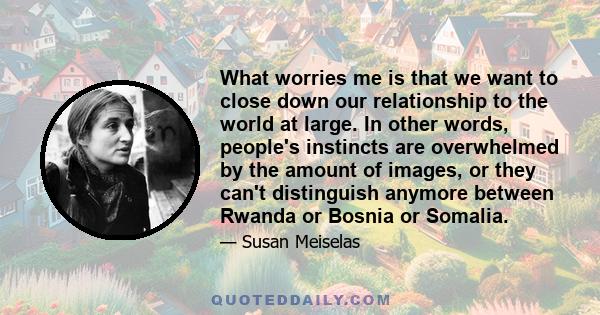 What worries me is that we want to close down our relationship to the world at large. In other words, people's instincts are overwhelmed by the amount of images, or they can't distinguish anymore between Rwanda or