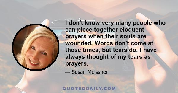 I don't know very many people who can piece together eloquent prayers when their souls are wounded. Words don't come at those times, but tears do. I have always thought of my tears as prayers.