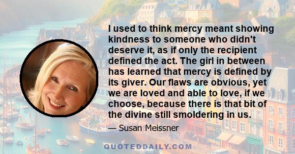 I used to think mercy meant showing kindness to someone who didn't deserve it, as if only the recipient defined the act. The girl in between has learned that mercy is defined by its giver. Our flaws are obvious, yet we