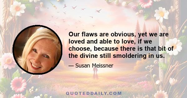 Our flaws are obvious, yet we are loved and able to love, if we choose, because there is that bit of the divine still smoldering in us.