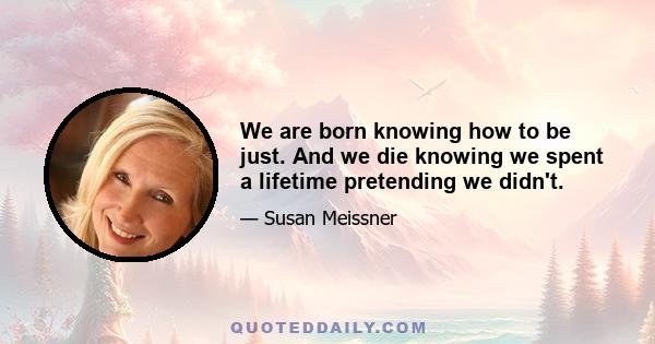 We are born knowing how to be just. And we die knowing we spent a lifetime pretending we didn't.