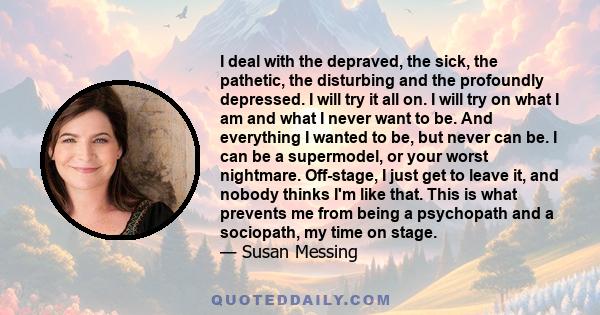 I deal with the depraved, the sick, the pathetic, the disturbing and the profoundly depressed. I will try it all on. I will try on what I am and what I never want to be. And everything I wanted to be, but never can be.