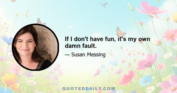 If I don't have fun, it's my own damn fault.