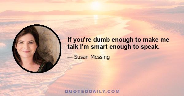 If you're dumb enough to make me talk I'm smart enough to speak.