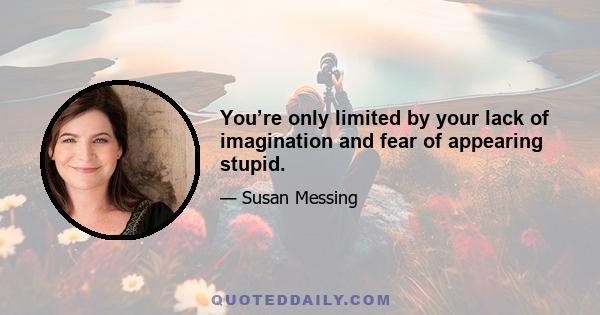 You’re only limited by your lack of imagination and fear of appearing stupid.