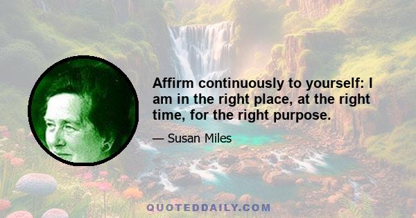 Affirm continuously to yourself: I am in the right place, at the right time, for the right purpose.