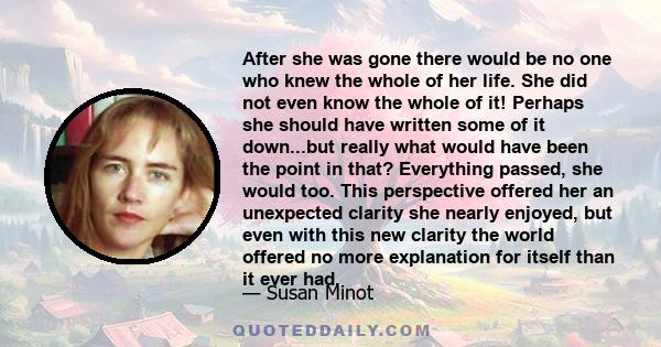 After she was gone there would be no one who knew the whole of her life. She did not even know the whole of it! Perhaps she should have written some of it down...but really what would have been the point in that?