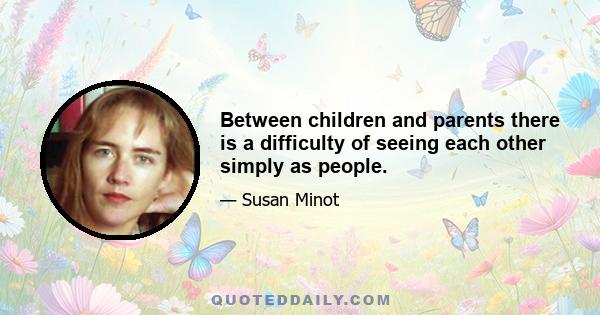 Between children and parents there is a difficulty of seeing each other simply as people.