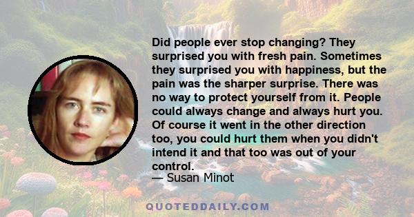 Did people ever stop changing? They surprised you with fresh pain. Sometimes they surprised you with happiness, but the pain was the sharper surprise. There was no way to protect yourself from it. People could always