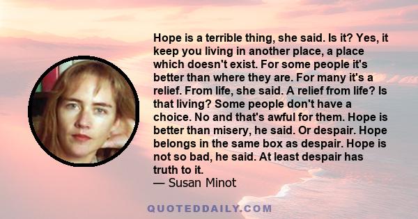 Hope is a terrible thing, she said. Is it? Yes, it keep you living in another place, a place which doesn't exist. For some people it's better than where they are. For many it's a relief. From life, she said. A relief