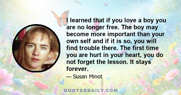 I learned that if you love a boy you are no longer free. The boy may become more important than your own self and if it is so, you will find trouble there. The first time you are hurt in your heart, you do not forget