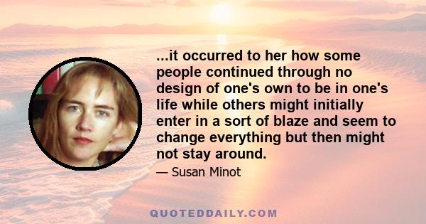 ...it occurred to her how some people continued through no design of one's own to be in one's life while others might initially enter in a sort of blaze and seem to change everything but then might not stay around.