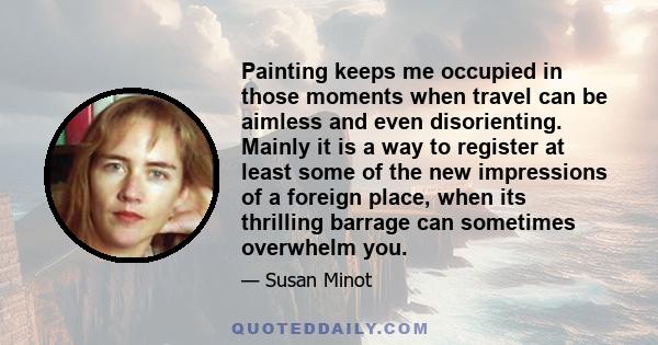 Painting keeps me occupied in those moments when travel can be aimless and even disorienting. Mainly it is a way to register at least some of the new impressions of a foreign place, when its thrilling barrage can