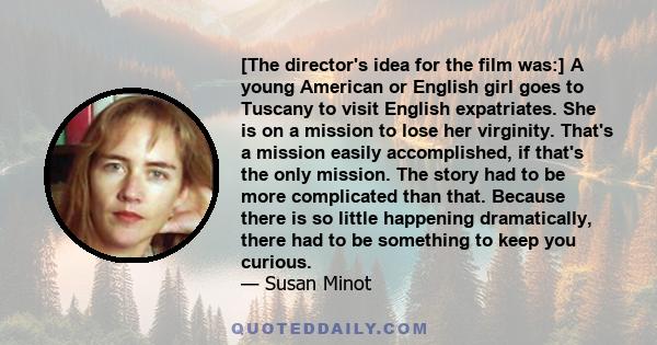 [The director's idea for the film was:] A young American or English girl goes to Tuscany to visit English expatriates. She is on a mission to lose her virginity. That's a mission easily accomplished, if that's the only