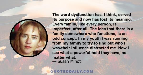 The word dysfunction has, I think, served its purpose and now has lost its meaning. Every family, like every person, is imperfect, after all. The idea that there is a family somewhere who functions, is an odd concept.