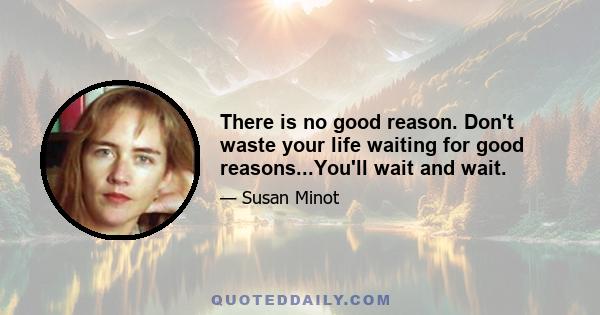 There is no good reason. Don't waste your life waiting for good reasons...You'll wait and wait.